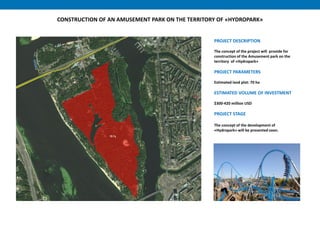 PROJECT DESCRIPTION
The concept of the project will provide for
construction of the Amusement park on the
territory of «Hydropark»
PROJECT PARAMETERS
Estimated land plot: 70 ha
ESTIMATED VOLUME OF INVESTMENT
$300-420 million USD
PROJECT STAGE
The concept of the development of
«Hydropark» will be presented soon.
CONSTRUCTION OF AN AMUSEMENT PARK ON THE TERRITORY OF «HYDROPARK»
 