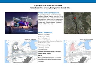 CONSTRUCTION OF SPORT COMPLEX
Henerala Vatutina avenue, Desnyans’kyi district, Kyiv
PROJECT FEATURES AND BENEFITS :
The project provides for construction of sport
complex. Currently , on a land plot there are no
permanent structures. Land is in constant use of
the Department of Education and Science, Youth
and Sport. Land plot is located near the bank of
Dnieper river. Proximity to public transport – 2
minutes walk to the bus stop.
PROJECT PARAMETERS
Total land area: 1.53 ha
Sport complex include:
Arena with 4,400 seats
Common areas, lobby, cloakroom, shops, cafes,
fast food outlets, toilets
Administrative buildings
Premises for athletes
Technical facilities
Estimated construction cost: 273 mln. UAH.
Payback period: 10 years
IRR: 8%
Arena seats for 4400 represents a functional
space transformer, which can be increased to
7900 seats
General Plan. Current situationGeneral Plan. The proposal
 