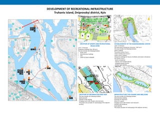 DEVELOPMENT OF RECREATIONAL INFRASTRUCTURE
Truhaniv island, Dniprovskyi district, Kyiv
2
4
8
1
CREATION OF SPORTS AND RECREATIONAL
BEACH ZONE
Land: 1.4 hectares
Temporary buildings Area: 502 sq m
The area includes the following facilities:
• locker room
• Administrative buildings
• Cafe
• Fields for beach volleyball
ESTABLISHMENT OF THE WAKEBOARDING CENTER
Land: 2.2 hectares
The total area of temporary structures: 1027 sq m
The area includes the following facilities:
Admin. building
Theoretical classes (2 pcs.)
Indoor training room (2 pcs.)
Locker rooms, showers
Temporary buildings for leisure of athletes and visitors (20 pieces)
Dry closets (2 pcs.)
Sports trampolines
Field for mini-football (25х15)
Volleyball ground (25х15)
Outdoor gym (25х10)
Skate park
CREATION OF INFORMATION BIKE HUB
The area includes the following facilities:
Sports grounds
Velohab of bike parking
Changing rooms with showers and restrooms
The project also provides for landscaping of the adjacent
territory
INFRASTRUCTURE FOR FISHING AND BBQ ZONE
The area includes the following facilities:
Administrative building
Vymostky for fishermen
House for a guard
Changing rooms with showers and restrooms
Pavilions with barbecue
Guest parking
The project provides for landscaping of the adjacent territory
 