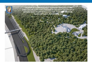 CREATION OF ENGINEERING AND TRANSPORT INFRASTRUCTURE
CABLE CAR LINE WITH PUBLIC FACILITIES BY THE ROUTE: FRIENDSHIP OF
NATIONS ARCH, VOLODYMYRSKA HILL PARK, POSHTOVA PLOSHCHA,
TRUKHANIV ISLAND, HIDROPARK in Kyiv
 