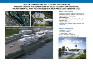 CREATION OF ENGINEERING AND TRANSPORT INFRASTRUCTURE
CABLE CAR LINE WITH PUBLIC FACILITIES BY THE ROUTE: FRIENDSHIP OF NATIONS ARCH,
VOLODYMYRSKA HILL PARK, POSHTOVA PLOSHCHA, TRUKHANIV ISLAND, HIDROPARK in Kyiv
PROJECT DESCRIPTION
The project concept envisages the development of
the cable car line and boarding stations with the
implementation in several stages.
• First stage route:
Friendship of Nations Arch - Poshtova Ploshcha -
Trukhaniv Island
• Second stage route:
Trukhaniv Island - Matviivs'ka gulf – Desenka River
– Hidropark
PROJECT PARAMETRES
Total length: ~ 6,170 m
• First stage: ~ 950 m
• Second stage: ~ 5,220 m
Number of boarding stations: 7
Volume of investment: $21 million USD
1 stage
2 stage
Boarding stations
FRIENDSHIP OF NATIONS ARCH BOARDING STATION
POSHTOVA PLOSHCHA BOARDING STATION
 