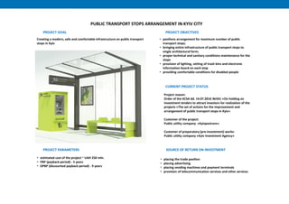 PUBLIC TRANSPORT STOPS ARRANGEMENT IN KYIV CITY
Creating a modern, safe and comfortable infrastructure on public transport
stops in Kyiv
PROJECT GOAL PROJECT OBJECTIVES
• pavilions arrangement for maximum number of public
transport stops;
• bringing entire infrastructure of public transport stops to
single architectural form;
• proper technical and sanitary conditions maintenance for the
stops
• provision of lighting, setting of trash bins and electronic
information board on each stop
• providing comfortable conditions for disabled people
PROJECT PARAMETERS
• estimated cost of the project ~ UAH 250 mln.
• PBP (payback period) - 5 years
• DPBP (discounted payback period) - 9 years
CURRENT PROJECT STATUS
Project reason:
Order of the KCSA dd. 14.07.2016 №541 «On holding an
investment tenders to attract investors for realization of the
projects «The set of actions for the improvement and
arrangement of public transport stops in Kyiv»
Customer of the project:
Public utility company «Kyivpastrans»
Customer of preparatory (pre-investment) works:
Public utility company «Kyiv Investment Agency»
SOURCE OF RETURN ON INVESTMENT
• placing the trade pavilion
• placing advertising
• placing vending machines and payment terminals
• provision of telecommunication services and other services
 