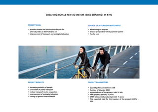 CREATING BICYCLE RENTAL SYSTEM «BIKE-SHARING» IN KYIV
PROJECT BENEFITS
• increasing mobility of people
• Load relief of public transport
• reduce transport routes congestion
• improvement of ecological situation
• raising up general level of health
PROJECT PARAMETERS
• Quantity of bicycle stations: 100
• Number of bicycles: 1000
• estimated cost of the project: UAH 70 mln
• PBP (payback period) - 7 years
• DPBP (discounted payback period) - 9 years
• The expected yield for the investor of the project (IRR,%) -
20%
SOURCE OF RETURN ON INVESTMENT
• Advertising on bicycles
• Season prospective ticket payment system
• Fee for rent
PROJECT GOAL
• provide citizens and tourists with bicycle for
shot city rides as alternative to car
• improvement of transport and ecological situation
 