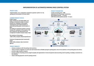 Project reason:
Order of KCSA dd. 14.07.2016 №542 «On
holding an investment tenders to attract
investors for realization of the project
«Development and implementation of
automated parking space control system in
Kyiv»
On holding an investment tenders to attract
investors for realization of the projects «The
set of actions for the improvement and
arrangement of public transport stops in Kyiv
The customer of the project:
Public utility company «Kyivtransparkservis»
Customer of preparatory (pre-investment)
works:
Public utility company «Kyiv Investment
Agency»
CURRENT PROJECT STATUS
implementation of an automated transparent payment system for city
parking and minimization of human factor
‒ enhance compliance with the parking rules by drivers;
‒ reduce transport congestion on street and road network due to flexible pricing for parking places and on-line statistics on free parking places for drivers;
‒ promote usage of public transport;
‒ increase comfort of parking services usage for people and organizations in terms of payment and accounting costs for parking, including a convenient on-
line statistics;
‒ reduce collecting payments costs for parking services.
PROJECT BENEFITS
number of parking slots: 7 000
estimated cost of the project: UAH 60 mln.
PBP (payback period) - : 2-4 years
DPBP (discounted payback period) - 5-7 years
PROJECT PARAMETERS
IMPLEMENTATION OF AUTOMATED PARKING SPACE CONTROL SYSTEM
PROJECT GOAL
inspector scanner
Control for payment and
compliance with parking roles
Free registration
Mobile phone website Smartphone, tablet
Prospective account cash-in for
parking services payment
Bank card terminal
or
Payment for parking services
Mobile phone website Smartphone, tablet
Automated
parking space
control system
 