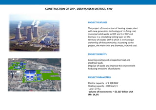 PROJECT FEATURES
The project of construction of heating power plant
with new generation technology of co-firing coal,
municipal solid waste as RDF and / or SRF and
biomass in a circulating boiling layer on the
territory of existed CHP-6 which is in municipal
ownership of the community. According to the
project, the main fuels are: biomass, RDFand coal.
PROJECT BENEFITS
Covering existing and prospective heat and
electrical loads
Disposal of waste and improve the environment
Reducing emissions of pollutants
PROJECT PARAMETERS
Electric capacity : 2 X 300 MW
Heating capacity : 700 Gcal / h
Land : 27 ha
Volume of investments: ~ $1.217 billion USA
IRR: 14,5%
85
CONSTRUCTION OF CHP , DESNYANSKYI DISTRICT, KYIV
 