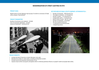 • Number of luminaries - 180 thousand. Pcs.
• The length of networks - 4.2 thousand km.
• Number of pillars - 71,5 thousand Pcs.
• Energy power points - 1.4 thousand. Pcs.
• Balance value of assets - 442 mln. UAH.
• Number of employees - 379 people.
• 90 units of special machinery
• 17 operational and technical areas
• 2 dispatching service
MODERNIZATION OF STREET LIGHTING IN KYIV
KEY FEATURES OF PUBLIC UTILITY COMPANY «KYIVMISKSVITLO»
Number of luminaries to be replaced – 130 000
Term of concession agreement ~ 10 years
Volume of investment – EUR 40-50 mln.
PROJECT PARAMETERS
• Increase the level of security on streets (decrease crime rate)
• Decrease the number of road crashes, including running-down accident
• Increase tourist and investment attractiveness of city
• Improve visual comfort and psychic atmosphere which is indirectly positively influence on people’s health and people labor ability
PROJECT BENEFITS
Modernization of street lighting in Kyiv by way of transfer to concession of Public
utility company “Kyivmisksvitlo”
PROJECT GOAL
 