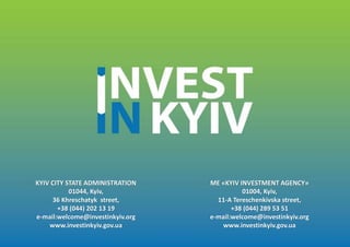ME «KYIV INVESTMENT AGENCY»
01004, Kyiv,
11-A Tereschenkivska street,
+38 (044) 289 53 51
e-mail:welcome@investinkyiv.org
www.investinkyiv.gov.ua
KYIV CITY STATE ADMINISTRATION
01044, Kyiv,
36 Khreschatyk street,
+38 (044) 202 13 19
e-mail:welcome@investinkyiv.org
www.investinkyiv.gov.ua
 