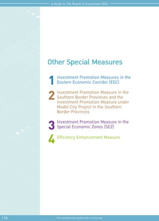 110 This complimentary guide book is not for sale
A Guide to The Board of Investment 2022
Other Special Measures
Investment Promotion Measures in the
Eastern Economic Corridor (EEC)
Investment Promotion Measure in the
Southern Border Provinces and the
Investment Promotion Measure under
Model City Project in the Southern
Border Provinces
Investment Promotion Measure in the
Special Economic Zones (SEZ)
Efficiency Enhancement Measure
1
2
3
4
 