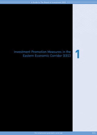 111
This complimentary guide book is not for sale
A Guide to The Board of Investment 2022
1
Investment Promotion Measures in the
Eastern Economic Corridor (EEC)
These measures aimed to promote investments in targeted businesses and to encourage
the private sector to invest in human resource development in 3 provinces, namely
Chachoengsao, Chonburi, and Rayong.
TheapplicationmustbesubmittedfromJanuary2,2020untilthelastworkingdayof2022.
Thereisanexceptionforprojectslocatedinpromotedzonesforspecialactivities,namely
EECi, EECd, EECa, and EECg, which can be submitted under these measures without
a deadline.
 