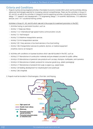 112 This complimentary guide book is not for sale
A Guide to The Board of Investment 2022
Motorway
High-speed rail
Promoted zones for
special activities
EECa
EECd
EECg
EECi
Bangkok
Samutprakan
Chachoengsao
Chonburi
Rayong
Double-track railway
sattahip
commercial ports
maptaphut
port
Laemchabang
Port
Suvarnabhumi
Airport
Don Mueang
International Airport
EECmd
Promoted industrial estate
or industrial zone UTAPAO
International
Airport
Criteria and Conditions
1. 	ProjectsmustbeamongtargetedactivitiesintheEasternEconomicCorridor(EEC)whicharetheactivitiesutilizing
advanced technologies essential for increasing national competitiveness. These are the activities in Group A1,
A2, and A3, as well as the activities in Category 8 and its supporting activities, including activities 5.6 electronics
design, 7.11 research and development, 7.13 engineering design, 7.14 scientific laboratories, 7.15 calibration
services, and 7.19.1 vocational training centers.
Activities in Group A1, A2, and A3 which are not in the scope for investment promotion in the EEC:
		 1. Activities having no permanent location, such as:
		 -	 Activity 1.7 Deep sea fishery
		 -	 Activity 7.1.6.1 International high-speed marine communication circuits
		 -	 Activity 7.3.1 Rail transport
		 -	 Activity 7.3.3 Maritime transportation services
		 -	 Activity 7.3.4 Air transportation services
		 -	 Activity 7.22.1 Ferry services or tour boat services or tour boat renting
		 -	 Activity 7.28.4 Transportation services for patients, doctors, or medical equipment
			 (maritime, land or air transport)
	 2. Activities with conditions on business locations which are not located in the EEC, such as:
		 -	 Activity 2.17 Manufacture of construction materials and pre-stressed concrete for public utilities
		 -	 Activity 6.15 Manufacture of personal care products such as soap, shampoo, toothpaste, and cosmetics
		 -	 Activity 6.16 Manufacture of plastic products for consumer goods (e.g., plastic packaging)
		 -	 Activity 6.17 Manufacture of products from pulp or paper e.g., paper boxes
		 -	 Activity 7.24 Building development for industrial plant and warehouse
		 -	 Activity 7.28.3 Hospitals
2. Projects must be located in Chachoengsao, Chon Buri, and Rayong.
 