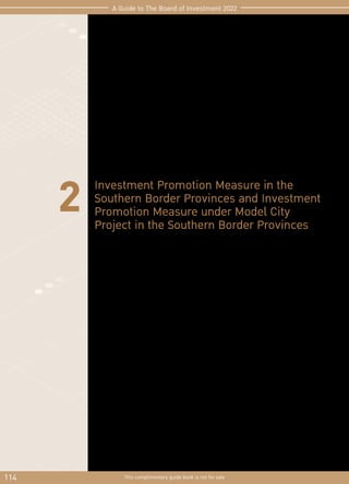 114 This complimentary guide book is not for sale
A Guide to The Board of Investment 2022
2 Investment Promotion Measure in the
Southern Border Provinces and Investment
Promotion Measure under Model City
Project in the Southern Border Provinces
These measures aimed to promote investment in the Southern Border Provinces and the
development of model cities, as well as to promote investment by the private sector in
order to generate incomes to people in southern border provinces that will lead to
future economic expansion.
The application must be submitted within the last working day of 2022
 