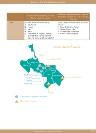 115
This complimentary guide book is not for sale
A Guide to The Board of Investment 2022
Investment Promotion Measure in the
Southern Border Provinces
Investment Promotion Measure under the
Model City Project in the Southern Border
Provinces
1. Area Southern Border Provinces refer to
1.	Narathiwat
2.	Pattani
3.	Yala
4.	Satun
5.	 Four districts in Songkhla, namely
Chana District, Na Thawi District,
	 Saba Yoi District and Thepha District
Model Cities in Southern Border Provinces
refer to
1.	 Nong Chik District, Pattani
2.	 Betong District, Yala
3.	 Su-ngai Kolok, Narathiwat
4.	 Chana District, Songkhla
Satun
Songkhla
Chana
Na Thawi
Chana
Thepha
Saba Yoi
4 Districts in Songkhla Province
Nong Chik
Southern Border Provinces
Su-ngai Kolok
Betong
Model City Projects
Pattani
Yala Narathiwat
 