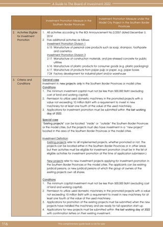 116 This complimentary guide book is not for sale
A Guide to The Board of Investment 2022
Investment Promotion Measure in the
Southern Border Provinces
Investment Promotion Measure under the
Model City Project in the Southern Border
Provinces
2.	 Activities Eligible
for Investment
Promotion
1. 	All activities according to the BOI Announcement No.2/2557 dated December 3,
2014
2. 	Five additional activities as follows:
Investment Promotion Division 1
6.15	 Manufacture of personal care products such as soap, shampoo, toothpaste 	
		 and cosmetics
Investment Promotion Division 3
2.17	 Manufacture of construction materials, and pre-stressed concrete for public 	
		utilities
6.16	 Manufacture of plastic products for consumer goods (e.g. plastic packaging)
6.17	 Manufacture of products from paper pulp or paper, e.g. paper boxes
7.24	 Factory development for industrial plant and/or warehouse
3.	 Criteria and
Conditions
General case
Investment in new projects only in the Southern Border Provinces or model cities
Conditions
1.	 The minimum investment capital must not be less than 500,000 Baht (excluding 	
	 cost of land and working capital).
2.	 Permission to utilize used domestic machinery in the promoted projects with a 	
	 value not exceeding 10 million Baht with a requirement to invest in new 		
	 machinery for at least one fourth of the value of the used machinery.
3.	 Applications for investment promotion must be submitted within the last working 	
	 day of 2022.
Special case
“Existing projects” can be located “inside” or “outside” the Southern Border Provinces
or the model cities, but the projects must also have investment in a “new project”
located in the area of the Southern Border Provinces or the model cities.
Investment Definition
Existing projects refer to all implemented projects, whether promoted or not. The
	 projects can be located either in the Southern Border Provinces or in other areas
but their activities must be eligible for investment promotion (must be in the list of
eligible activities for investment promotion at the time of application submission.)
New projects refer to new investment projects applying for investment promotion in
	 the Southern Border Provinces or the model cities. The applicants can be existing
	 juridical persons, or new juridical persons of which the group of owners of the
existing projects own all shares.
Conditions
1.	 The minimum capital investment must not be less than 500,000 Baht (excluding cost
of land and working capital).
2.	 Permission to utilize used domestic machinery in the promoted projects with a value
not exceeding 10 million Baht with a requirement to invest in new machinery for at
least one fourth of the value of the used machinery.
3.	 Applications for promotion of the existing projects must be submitted when the new
projects have installed the machinery and are ready for full operation start-up.
4.	 Applications for new projects must be submitted within the last working day of 2022
with confirmation letters on their existing investment.
 