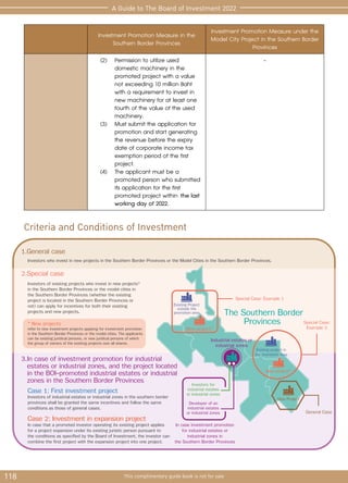 118 This complimentary guide book is not for sale
A Guide to The Board of Investment 2022
Industrial estates or
industrial zones
The Southern Border
Provinces
3.In case of investment promotion for industrial
estates or industrial zones, and the project located
in the BOI-promoted industrial estates or industrial
zones in the Southern Border Provinces
Existing Project
outside the
promotion area
New project*
Existing project in
the promotion area
Investors for
industrial estates
or industrial zones
Case 1: First investment project
Investors of industrial estates or industrial zones in the southern border
provinces shall be granted the same incentives and follow the same
conditions as those of general cases.
2.Special case
1.General case
Special Case: Example 1
Special Case:
Example 2
General Case
In case investment promotion
for industrial estates or
industrial zones in
the Southern Border Provinces
Investors of existing projects who invest in new projects*
in the Southern Border Provinces or the model cities in
the Southern Border Provinces (whether the existing
project is located in the Southern Border Provinces or
not) can apply for incentives for both their existing
projects and new projects.
Investors who invest in new projects in the Southern Border Provinces or the Model Cities in the Southern Border Provinces.
* New projects
refer to new investment projects applying for investment promotion
in the Southern Border Provinces or the model cities. The applicants
can be existing juridical persons, or new juridical persons of which
the group of owners of the existing projects own all shares.
Case 2: Investment in expansion project
In case that a promoted investor operating its existing project applies
for a project expansion under its existing juristic person pursuant to
the conditions as specified by the Board of Investment, the investor can
combine the first project with the expansion project into one project.
Developer of an
industrial estates
or industrial zones
New project*
New Project
Criteria and Conditions of Investment
Investment Promotion Measure in the
Southern Border Provinces
Investment Promotion Measure under the
Model City Project in the Southern Border
Provinces
	(2)	Permission to utilize used 		
		 domestic machinery in the 	
		 promoted project with a value 	
		 not exceeding 10 million Baht 	
		 with a requirement to invest in 	
		 new machinery for at least one 	
		 fourth of the value of the used 	
		machinery.
	(3)	Must submit the application for 	
		 promotion and start generating 	
		 the revenue before the expiry 	
		 date of corporate income tax 	
		 exemption period of the first 	
		project.
	(4)	The applicant must be a 		
		 promoted person who submitted 	
		 its application for the first 		
		 promoted project within the last 	
		 working day of 2022.
-
 