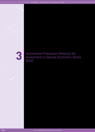 120 This complimentary guide book is not for sale
A Guide to The Board of Investment 2022
3 Investment Promotion Measure for
Investment in Special Economic Zones
(SEZ)
In order to create economic connectivity with neighboring countries and to support
integration of ASEAN Economic Community, the Board of Investment has stipulated the
investment promotion measure in Special Economic Zones (SEZ)
Those who are interested can submit the investment promotion application within the
last working day of 2022. The promoted project will be granted incentives as follows.
 