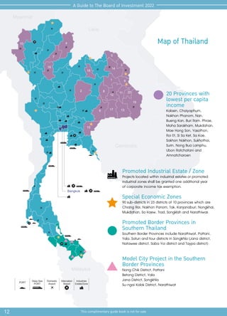 Cambodia
Malaysia
Laos
Myanmar
Deep Sea
PORT
Domestic
Airport
Internation
Airport
Industries
Estate/Zone
PORT
Bangkok
1
2
17
18
19
20
3
4
10
5
6
7
8 11
12
13
14
15
16
9
12 This complimentary guide book is not for sale
A Guide to The Board of Investment 2022
Map of Thailand
Promoted Industrial Estate / Zone
Projects located within industrial estates or promoted
industrial zones shall be granted one additional year
of corporate income tax exemption.
Special Economic Zones
90 sub-districts in 23 districts of 10 provinces which are
Chiang Rai, Nakhon Panom, Tak, Kanjanaburi, Nongkhai,
Mukdahan, Sa Kaew, Trad, Songklah and Narathiwas
Promoted Border Provinces in
Southern Thailand
Southern Border Provinces include Narathiwat, Pattani,
Yala, Satun and four districts in Songkhla (Jana district,
Natawee district, Saba Yoi district and Taypa district)
Model City Project in the Southern
Border Provinces
Nong Chik District, Pattani
Betong District, Yala
Jana District, Songkhla
Su-ngai Kolok District, Narathiwat
20 Provinces with
lowest per capita
income
Kalasin, Chaiyaphum,
Nakhon Phanom, Nan,
Bueng Kan, Buri Ram, Phrae,
Maha Sarakham, Mukdahan,
Mae Hong Son, Yasothon,
Roi Et, Si Sa Ket, Sa Kae,
Sakhon Nakhon, Sukhothai,
Surin, Nong Bua Lamphu,
Ubon Ratchatani and
Amnatcharoen
 