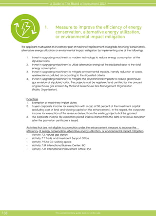 138 This complimentary guide book is not for sale
A Guide to The Board of Investment 2022
	
1.	 Measure to improve the efficiency of energy 		
	 conservation, alternative energy utilization,
		 or environmental impact mitigation
Theapplicantmustsubmitaninvestmentplanofmachineryreplacementorupgradeforenergyconservation,
alternative energy utilization or environmental impact mitigation by implementing one of the followings.
	 1.	 Invest in upgrading machinery to modern technology to reduce energy consumption at the 	
	 stipulated ratio.
	 2.	 Invest in upgrading machinery to utilize alternative energy at the stipulated ratio to the total 	
	 energy consumption.
	 3.	 Invest in upgrading machinery to mitigate environmental impacts, namely reduction of waste, 	
	 wastewater or polluted air according to the stipulated criteria.	
	 4.	 Invest in upgrading machinery to mitigate the environmental impacts to reduce greenhouse 	
	 gas emission at stipulated ratios. The projects must be registered and certified for the amount
		 of greenhouse gas emission by Thailand Greenhouse Gas Management Organization
		 (Public Organization).
	 Incentives
	 1.	 Exemption of machinery import duties
	 2.	 3-year corporate income tax exemption with a cap of 50 percent of the investment capital 	
	 (excluding cost of land and working capital on the enhancement). In this regard, the corporate	
	 income tax exemption of the revenue derived from the existing projects shall be granted.
	 3.	 The corporate income tax exemption period shall be started from the date of revenue derivation
		 after the promotion certificate is issued.
	 Activities that are not eligible for promotion under the enhancement measure to improve the 		
	 efficiency of energy conservation, alternative energy utilization, or environmental impact mitigation
	 -	 Activity 7.2 Natural gas station
	 -	 Activity 7.7 Trade and Investment Support Office
	 -	 Activity 7.9.2.6 Co-working space
	 -	 Activity 7.34 International Business Center: IBC
	 -	 Activity 7.37 International Procurement Office: IPO
 