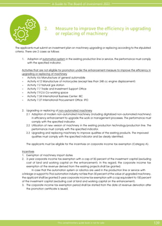 139
This complimentary guide book is not for sale
A Guide to The Board of Investment 2022
2.	 Measure to improve the efficiency in upgrading
	 or replacing of machinery
Theapplicantsmustsubmitaninvestmentplanonmachineryupgradingorreplacingaccordingtothestipulated
criteria. There are 2 cases as follows:
1.	 Adoptionofautomationsystemintheexistingproductionlineorservice,theperformancemustcomply
with the specified indicator.
Activities that are not eligible for promotion under the enhancement measure to improve the efficiency in
upgrading or replacing of machinery
	
- Activity 4.6 Manufacture of general automobile
	
- Activity 4.12 Manufacture of motorcycles (except less than 248 cc engine displacement)
	
- Activity 7.2 Natural gas station
	
- Activity 7.7 Trade and Investment Support Office
	
- Activity 7.9.2.6 Co-working space
	
- Activity 7.34 International Business Center: IBC
	
- Activity 7.37 International Procurement Office: IPO
	 2.	 Upgrading or replacing of non-automated machinery
		 2.1	 Adoption of modern non-automated machinery (including digitalized non-automated machinery)
			 in efficiency enhancement to upgrade the work or management processes. The performance must
			 comply with the specified indicator.
		 2.2	 Utilization of new version of machinery in the existing production technology/production line. The
			 performance must comply with the specified indicator.
		 2.3	 Upgrading and replacing machinery to improve qualities of the existing products. The improved 	
			 qualities must comply with the specified indicator and be clearly identified.
	
		 The applicants must be eligible for the incentives on corporate income tax exemption (Category A).
	 Incentives
	 1.	 Exemption of machinery import duties
	 2.	 3-year corporate income tax exemption with a cap of 50 percent of the investment capital (excluding
		 cost of land and working capital on the enhancement). In this regard, the corporate income tax
		 exemption of the revenue derived from the existing projects shall be granted.
			 In case that the automation system or robotics are used in the production line or service with
	 alinkageorsupporttoThaiautomationindustrynotlessthan30percentofthevalueofupgradedmachinery,
	 theapplicantshallbegranted3-yearcorporateincometaxexemptionwithacapequivalentto100percent
	 of the investment capital (excluding cost of land and working capital on the enhancement).
	 3.	 The corporate income tax exemption period shall be started from the date of revenue derivation after
		 the promotion certificate is issued.
 
