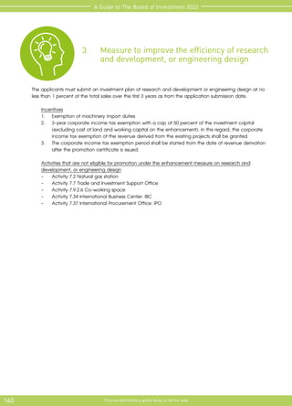 140 This complimentary guide book is not for sale
A Guide to The Board of Investment 2022
3.	 Measure to improve the efficiency of research 	
	 and development, or engineering design
The applicants must submit an investment plan of research and development or engineering design at no
less than 1 percent of the total sales over the first 3 years as from the application submission date.
	 Incentives
	 1.	 Exemption of machinery import duties
	 2.	 3-year corporate income tax exemption with a cap of 50 percent of the investment capital 	
	 (excluding cost of land and working capital on the enhancement). In this regard, the corporate 	
	 income tax exemption of the revenue derived from the existing projects shall be granted.
	 3.	 The corporate income tax exemption period shall be started from the date of revenue derivation 	
	 after the promotion certificate is issued.
		
Activities that are not eligible for promotion under the enhancement measure on research and 	
		
development, or engineering design
		 -	 Activity 7.2 Natural gas station
		 -	 Activity 7.7 Trade and Investment Support Office
		 -	 Activity 7.9.2.6 Co-working space
		 -	 Activity 7.34 International Business Center: IBC
		 -	 Activity 7.37 International Procurement Office: IPO
	
 