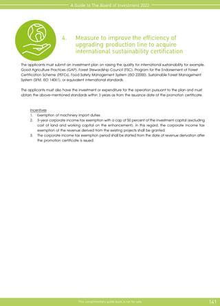 141
This complimentary guide book is not for sale
A Guide to The Board of Investment 2022
4.	 Measure to improve the efficiency of 			
	 upgrading 	production line to acquire 			
	 international sustainability certification
The applicants must submit an investment plan on raising the quality for international sustainability for example,
Good Agriculture Practices (GAP), Forest Stewardship Council (FSC), Program for the Endorsement of Forest
Certification Scheme (PEFCs), Food Safety Management System (ISO 22000), Sustainable Forest Management
System (SFM, ISO 14061), or equivalent international standards.
The applicants must also have the investment or expenditure for the operation pursuant to the plan and must
obtain the above-mentioned standards within 3 years as from the issuance date of the promotion certificate.
Incentives
1.	 Exemption of machinery import duties
2.	 3-yearcorporateincometaxexemptionwithacapof50percentoftheinvestmentcapital(excluding
cost of land and working capital on the enhancement). In this regard, the corporate income tax
exemption of the revenue derived from the existing projects shall be granted.
3.	 The corporate income tax exemption period shall be started from the date of revenue derivation after
the promotion certificate is issued.
 
