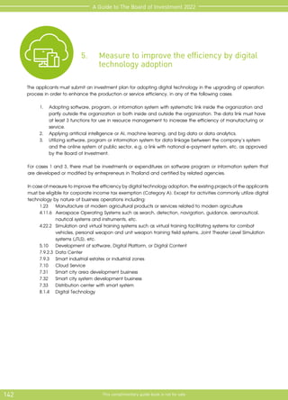 142 This complimentary guide book is not for sale
A Guide to The Board of Investment 2022
5.	 Measure to improve the efficiency by digital 	
	 technology adoption
The applicants must submit an investment plan for adopting digital technology in the upgrading of operation
process in order to enhance the production or service efficiency, in any of the following cases.
1.	 Adopting software, program, or information system with systematic link inside the organization and
partly outside the organization or both inside and outside the organization. The data link must have
at least 3 functions for use in resource management to increase the efficiency of manufacturing or
service.
2.	 Applying artificial intelligence or AI, machine learning, and big data or data analytics.
3.	 Utilizing software, program or information system for data linkage between the company’s system
and the online system of public sector, e.g. a link with national e-payment system, etc. as approved
by the Board of Investment.
For cases 1 and 3, there must be investments or expenditures on software program or information system that
are developed or modified by entrepreneurs in Thailand and certified by related agencies.
Incaseofmeasuretoimprovetheefficiencybydigitaltechnologyadoption,theexistingprojectsoftheapplicants
must be eligible for corporate income tax exemption (Category A). Except for activities commonly utilize digital
technology by nature of business operations including:
		 1.23	 Manufacture of modern agricultural products or services related to modern agriculture
		 4.11.6 	Aerospace Operating Systems such as search, detection, navigation, guidance, aeronautical, 	
			 nautical systems and instruments, etc.
		 4.22.2	 Simulation and virtual training systems such as virtual training facilitating systems for combat 		
			 vehicles, personal weapon and unit weapon training field systems, Joint Theater Level Simulation 	
			 systems (JTLS), etc.
		 5.10	 Development of software, Digital Platform, or Digital Content
		 7.9.2.3	Data Center
		 7.9.3	 Smart industrial estates or industrial zones
		 7.10	 Cloud Service
		 7.31	 Smart city area development business
		 7.32	 Smart city system development business
		 7.33	 Distribution center with smart system
		 8.1.4	 Digital Technology
 