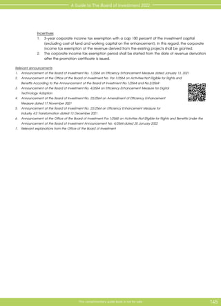 145
This complimentary guide book is not for sale
A Guide to The Board of Investment 2022
	 Incentives
	 1.	 3-year corporate income tax exemption with a cap 100 percent of the investment capital 		
		 (excluding cost of land and working capital on the enhancement). In this regard, the corporate 	
		 income tax exemption of the revenue derived from the existing projects shall be granted.
	 2.	 The corporate income tax exemption period shall be started from the date of revenue derivation
		 after the promotion certificate is issued.
Relevant announcements
1. 	 Announcement of the Board of Investment No. 1/2564 on Efficiency Enhancement Measure dated January 13, 2021
2.	 Announcement of the Office of the Board of Investment No. Por.1/2564 on Activities Not Eligible for Rights and
Benefits According to the Announcement of the Board of Investment No.1/2564 and No.2/2564
3.	 Announcement of the Board of Investment No. 4/2564 on Efficiency Enhancement Measure for Digital
Technology Adoption
4.	 Announcement of the Board of Investment No. 23/2564 on Amendment of Efficiency Enhancement
	 Measure dated 17 November 2021
5.	 Announcement of the Board of Investment No. 23/2564 on Efficiency Enhancement Measure for 			
Industry 4.0 Transformation dated 13 December 2021
6.	 Announcement of the Office of the Board of Investment Por.1/2565 on Activities Not Eligible for Rights and Benefits Under the
Announcement of the Board of Investment Announcement No. 4/2564 dated 20 January 2022
7.	 Relevant explanations from the Office of the Board of Investment
 