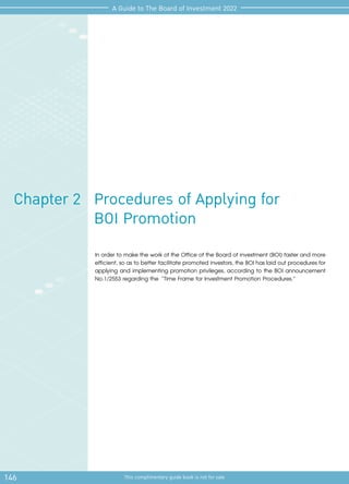 146 This complimentary guide book is not for sale
A Guide to The Board of Investment 2022
Procedures of Applying for
BOI Promotion
Chapter 2
In order to make the work of the Office of the Board of investment (BOI) faster and more
efficient, so as to better facilitate promoted investors, the BOI has laid out procedures for
applying and implementing promotion privileges, according to the BOI announcement
No.1/2553 regarding the “Time Frame for Investment Promotion Procedures.”
 