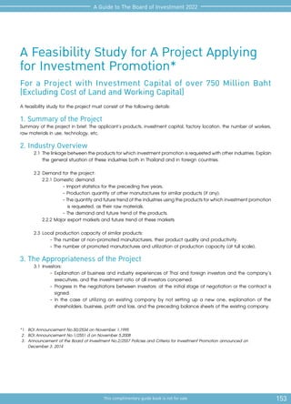 153
This complimentary guide book is not for sale
A Guide to The Board of Investment 2022
A Feasibility Study for A Project Applying
for Investment Promotion*
For a Project with Investment Capital of over 750 Million Baht
(Excluding Cost of Land and Working Capital)
A feasibility study for the project must consist of the following details:
1. Summary of the Project
Summary of the project in brief: The applicant’s products, investment capital, factory location, the number of workers,
raw materials in use, technology, etc.
2. Industry Overview
2.1	Thelinkagebetweentheproductsforwhichinvestmentpromotionisrequestedwithotherindustries.Explain
the general situation of these industries both in Thailand and in foreign countries.
2.2	Demand for the project:
2.2.1 Domestic demand:
- Import statistics for the preceding five years.
- Production quantity of other manufactures for similar products (if any).
-Thequantityandfuturetrendoftheindustriesusingtheproductsforwhichinvestmentpromotion
is requested, as their raw materials.
- The demand and future trend of the products.
2.2.2 Major export markets and future trend of these markets
2.3	Local production capacity of similar products:
- The number of non-promoted manufacturers, their product quality and productivity.
- The number of promoted manufactures and utilization of production capacity (at full scale).
3. The Appropriateness of the Project
3.1	Investors:
-	Explanation of business and industry experiences of Thai and foreign investors and the company’s
executives, and the investment ratio of all investors concerned.
-	Progress in the negotiations between investors: at the initial stage of negotiation or the contract is
signed.
-	In the case of utilizing an existing company by not setting up a new one, explanation of the
shareholders, business, profit and loss, and the preceding balance sheets of the existing company.
*1.	 BOI Announcement No.50/2534 on November 1,1995
2. 	BOI Announcement No.1/2551 d on November 5,2008
3. 	Announcement of the Board of Investment No.2/2557 Policies and Criteria for Investment Promotion announced on
	 December 3, 2014
 
