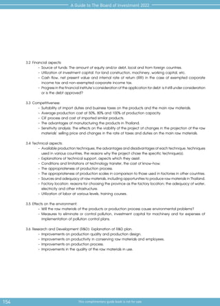 154 This complimentary guide book is not for sale
A Guide to The Board of Investment 2022
3.2	Financial aspects:
-	Source of funds: The amount of equity and/or debt, local and from foreign countries.
-	Utilization of investment capital: For land construction, machinery, working capital, etc.
-	Cash flow, net present value and internal rate of return (IRR) in the case of exempted corporate
income tax and non-exempted corporate income tax.
-	Progressinthefinancialinstitute’sconsiderationoftheapplicationfordebt:isitstillunderconsideration
or is the debt approved?
3.3	Competitiveness:
-	Suitability of import duties and business taxes on the products and the main raw materials.
-	Average production cost at 50%, 80% and 100% of production capacity.
-	CIF process and cost of imported similar products.
-	The advantages of manufacturing the products in Thailand.
-	Sensitivity analysis: The effects on the viability of the project of changes in the projection of the raw
materials’ selling price and changes in the rate of taxes and duties on the main raw materials.
3.4	Technical aspects:
-	Availableproductiontechniques,theadvantagesanddisadvantagesofeachtechnique,techniques
used in various countries, the reasons why the project chose the specific technique(s).
-	Explanations of technical support, aspects which they assist.
-	Conditions and limitations of technology transfer, the cost of know-how.
-	The appropriateness of production process.
-	The appropriateness of production scales in comparison to those used in factories in other countries.
-	Sourcesandadequacyofrawmaterials,includingopportunitiestoproducerawmaterialsinThailand.
-	Factory location: reasons for choosing the province as the factory location; the adequacy of water,
electricity and other infrastructure.
-	Utilization of labor at various levels, training courses.
3.5	Effects on the environment:
-	Will the raw materials of the products or production process cause environmental problems?
-	Measures to eliminate or control pollution, investment capital for machinery and for expenses of
implementation of pollution control plans.
3.6	Research and Development (R&D): Explanation of R&D plan.
-	Improvements on production quality and production design.
-	Improvements on productivity in conserving raw materials and employees.
-	Improvements on production process.
-	Improvements in the quality of the raw materials in use.
 