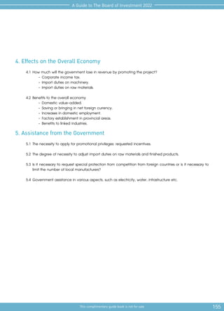 155
This complimentary guide book is not for sale
A Guide to The Board of Investment 2022
4. Effects on the Overall Economy
4.1	How much will the government lose in revenue by promoting the project?
-	Corporate income tax.
-	Import duties on machinery.
-	Import duties on raw materials.
4.2	Benefits to the overall economy
-	Domestic value-added.
-	Saving or bringing in net foreign currency.
-	Increases in domestic employment.
-	Factory establishment in provincial areas.
-	Benefits to linked industries.
5. Assistance from the Government
5.1	The necessity to apply for promotional privileges: requested incentives.
5.2	The degree of necessity to adjust import duties on raw materials and finished products.
5.3	Is it necessary to request special protection from competition from foreign countries or is it necessary to
limit the number of local manufacturers?
5.4	Government assistance in various aspects, such as electricity, water, infrastructure etc.
 