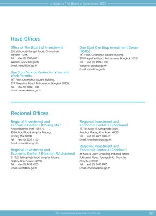 157
This complimentary guide book is not for sale
A Guide to The Board of Investment 2022
Office of The Board of Investment
555 Vibhavadi-Rangsit Road, Chatuchak,
Bangkok 10900
Tel: 	 +66 (0) 2553-8111
Website: www.boi.go.th
Email: head@boi.go.th
One Stop Service Center for Visas and
Work Permits
18th
Floor, Chamchuri Square Building,
319 Phayathai Road, Pathumwan, Bangkok 10330
Tel:	 +66 (0) 2209-1100
Email: visawork@boi.go.th
Regional Investment and
Economic Center 1 (Chiang Mai)
Airport Business Park 108-110,
90 Mahidol Road, Amphur Muang,
Chiang Mai 50100
Tel:	 +66 (0) 5329 4100
Email: chmai@boi.go.th
Regional Investment and
Economic Center 2 (Nakhon Ratchasima)
2112/22 Mitraphab Road, Amphur Muang,
Nakhon Ratchasima 30000
Tel:	 +66 (0) 4438 4200
Email: korat@boi.go.th
Regional Offices
Head Offices
One Start One Stop Investment Center
(OSOS)
18th
Floor, Chamchuri Square Building,
319 Phayathai Road, Pathumwan, Bangkok 10330
Tel:	 +66 (0) 2209-1100
Website: osos.boi.go.th
Email: osos@boi.go.th
Regional Investment and
Economic Center 3 (Khonkaen)
177/54 Moo 17, Mitraphab Road,
Amphur Muang, Khonkaen 40000
Tel:	 +66 (0) 4327 1300-2
Email: khonkaen@boi.go.th
Regional Investment and
Economic Center 4 (Chonburi)
46 Moo 5 Laem Chabang Industrial Estate,
Sukhumvit Road, Toongsukhla, Srira-cha,
Chonburi 20230
Tel:	 +66 (0) 3840 4900
Email: chonburi@boi.go.th
 