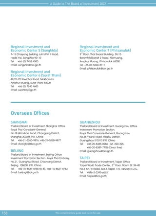 158 This complimentary guide book is not for sale
A Guide to The Board of Investment 2022
SHANGHAI
Thailand Board of Investment, Shanghai Office
Royal Thai Consulate-General,
No.18 Wanshan Road, Changning District,
Shanghai 200336 P.R. China
Tel:	 +86-21-5260-9876, +86-21-5260-9877
Email: shanghai@boi.go.th
BEIJING
Thailand Board of Investment, Beijing Office
Investment Promotion Section, Royal Thai Embassy,
No.21, Guanghua Road, Chaoyang District,
Beijing, 100600, P.R. China
Tel:	 +86-10-8531-8755 to 87, +86-10-8531-8753
Email: beijing@boi.go.th
Overseas Offices
Regional Investment and
Economic Center 5 (Songkhla)
7-15 Chaiyong Building Juti Uthit 1 Road,
Hadd Yai, Songkhla 90110
Tel:	 +66 (0) 7458 4500
Email: songkhla@boi.go.th
Regional Investment and
Economic Center 6 (Surat Thani)
49/21-22 Sriwichai Road, Makhamtia,
Amphur Muang, Surat Thani 84000
Tel:	 +66 (0) 7740 4600
Email: surat@boi.go.th
GUANGZHOU
Thailand Board of Investment, Guangzhou Office
Investment Promotion Section,
Royal Thai Consulate-General, Guangzhou
No.36 Youhe Road, Haizhu District,
Guangzhou 510310 P.R. China
Tel:	 +86-20-8385-8988 Ext. 220-225,
	 +86-20-8387-7770 (Direct line)
Email: guangzhou@boi.go.th
TAIPEI
Thailand Board of Investment, Taipei Office
Taipei World Trade Center, 3rd
Floor, Room 3E 39-40
No.5 Xin-Yi Road, Sec.5 Taipei 110, Taiwan R.O.C.
Tel:	+886-2-2345-6663
Email: taipei@boi.go.th
Regional Investment and
Economic Center 7 (Phitsanulok)
3rd
Floor, Thai Sivarat Building, 59/15
Boromtrilokkanat 2 Road, Naimuang,
Amphur Muang, Phitsanulok 65000
Tel: +66 (0) 5524-8111
Email: phitsanulok@boi.go.th
 