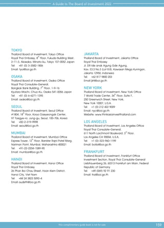 159
This complimentary guide book is not for sale
A Guide to The Board of Investment 2022
TOKYO
Thailand Board of Investment, Tokyo Office
Royal Thai Embassy, 8th
Floor, Fukuda Building West,
2-11-3, Akasaka, Minato-ku, Tokyo 107-0052 Japan
Tel:	 +81 (0) 3-3582-1806
Email: tyo@boi.go.th
OSAKA
Thailand Board of Investment, Osaka Office
Royal Thai Consulate-General,
Bangkok Bank Building, 7th
Floor, 1-9-16
Kyutaro-Machi, Chuo-Ku, Osaka 541-0056 Japan
Tel:	 +81 (0) 6-6271-1395
Email: osaka@boi.go.th
SEOUL
Thailand Board of Investment, Seoul Office
#1804, 18th
Floor, Koryo Daeyeongak Center,
97 Toegye-ro, Jung-gu, Seoul, 100-706, Korea
Tel:	+82-2-319-9998
Email: seoul@boi.go.th
MUMBAI
Thailand Board of Investment, Mumbai Office
Express Tower, 12th
Floor, Barrister Rajni Patel Marg,
Nariman Point, Mumbai, Maharashtra 400021
Tel: 	 +91-22-2204-1589-90
Email: mumbai@boi.go.th
HANOI
Thailand Board of Investment, Hanoi Office
Royal Thai Embassy
26 Phan Boi Chau Street, Hoan Kiem District,
Hanoi City, Viet Nam
Tel: 	 +84 24 3823 5092-4
Email:	audsitti@boi.go.th
JAKARTA
Thailand Board of Investment, Jakarta Office
Royal Thai Embassy
JI. DR Ide anak Agung Gde Agung,
Kav. E3.3 No.3 (Lot 8.8), Kawasan Mega Kuningan,
Jakarta 12950, Indonesia
Tel: 	 +62 817 9800 203
Email:	jkt@boi.go.th
NEW YORK
Thailand Board of Investment, New York Office
7 World Trade Center, 34th
Floor, Suite F,
250 Greenwich Street, New York,
New York 10007, U.S.A.
Tel: 	 +1 (0) 212 422 9009
Email: nyc@boi.go.th
Website: www.thinkasiainvestthailand.com
LOS ANGELES
Thailand Board of Investment, Los Angeles Office
Royal Thai Consulate-General,
611 North Larchmont Boulevard, 3rd
Floor,
Los Angeles CA 90004, U.S.A.
Tel: 	 +1 (0)-323-960-1199
Email: boila@boi.go.th
FRANKFURT
Thailand Board of Investment, Frankfurt Office
Investment Section, Royal Thai Consulate-General
Liebfrauenberg 26, 60313 Frankfurt am Main, Federal
Republic of Germany
Tel: 	 +49 (069) 92 91 230
Email: fra@boi.go.th
 