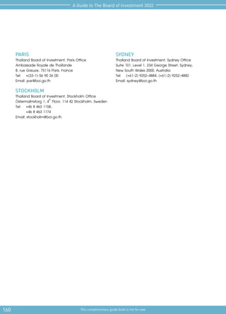 160 This complimentary guide book is not for sale
A Guide to The Board of Investment 2022
PARIS
Thailand Board of Investment, Paris Office
Ambassade Royale de Thaïlande
8, rue Greuze, 75116 Paris, France
Tel: 	 +(33-1) 56 90 26 00
Email: par@boi.go.th
STOCKHOLM
Thailand Board of Investment, Stockholm Office
Östermalmstorg 1, 4th
Floor, 114 42 Stockholm, Sweden
Tel:	 +46 8 463 1158,
	 +46 8 463 1174
Email: stockholm@boi.go.th
SYDNEY
Thailand Board of Investment, Sydney Office
Suite 101, Level 1, 234 George Street, Sydney,
New South Wales 2000, Australia
Tel: 	 (+61-2) 9252-4884, (+61-2) 9252-4882
Email: sydney@boi.go.th
 