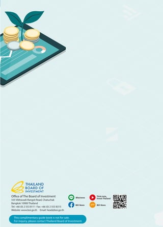 Office of The Board of Investment
555 Vibhavadi-Rangsit Road, Chatuchak
Bangkok 10900 Thailand
Tel: +66 (0) 2 553 8111 Fax: +66 (0) 2 553 8315
Website: www.boi.go.th Email: head@boi.go.th
APP
@boinews
BOI News
Think Asia,
Invest Thailand
BOI News
This complimentary guide book is not for sale.
For inquiry, please contact Thailand Board of Investment.
 