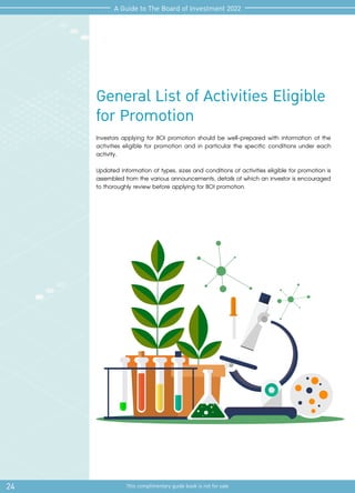 General List of Activities Eligible
for Promotion
Investors applying for BOI promotion should be well-prepared with information of the
activities eligible for promotion and in particular the specific conditions under each
activity.
Updated information of types, sizes and conditions of activities eligible for promotion is
assembled from the various announcements, details of which an investor is encouraged
to thoroughly review before applying for BOI promotion.
24 This complimentary guide book is not for sale
A Guide to The Board of Investment 2022
 