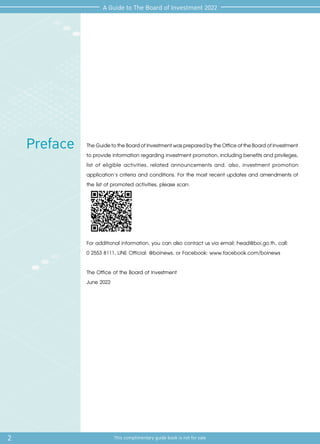 2 This complimentary guide book is not for sale
A Guide to The Board of Investment 2022
Preface TheGuidetotheBoardofInvestmentwaspreparedbytheOfficeoftheBoardofInvestment
toprovideinformationregardinginvestmentpromotion,includingbenefitsandprivileges,
list of eligible activities, related announcements and, also, investment promotion
application’s criteria and conditions. For the most recent updates and amendments of
the list of promoted activities, please scan:
For additional information, you can also contact us via email: head@boi.go.th, call:
0 2553 8111, LINE Official: @boinews, or Facebook: www.facebook.com/boinews
The Office of the Board of Investment
June 2022
 