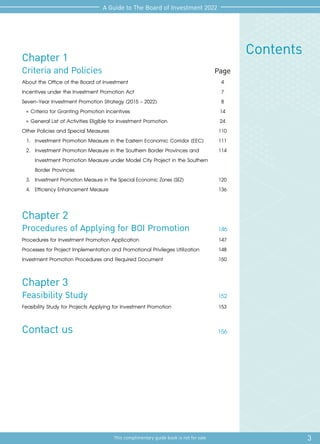 3
This complimentary guide book is not for sale
A Guide to The Board of Investment 2022
Contents
Chapter 1
Criteria and Policies Page
About the Office of the Board of Investment	
Incentives under the Investment Promotion Act
Seven-Year Investment Promotion Strategy (2015 - 2022)
»	Criteria for Granting Promotion Incentives
»	General List of Activities Eligible for Investment Promotion
Other Policies and Special Measures
1.	 Investment Promotion Measure in the Eastern Economic Corridor (EEC)
2.	 Investment Promotion Measure in the Southern Border Provinces and
Investment Promotion Measure under Model City Project in the Southern
Border Provinces
3.	 Investment Promotion Measure in the Special Economic Zones (SEZ)
4.	 Efficiency Enhancement Measure
4
7
8
14
24
110
111
114
120
136
Chapter 2
Procedures of Applying for BOI Promotion 146
Procedures for Investment Promotion Application
Processes for Project Implementation and Promotional Privileges Utilization
Investment Promotion Procedures and Required Document
147
148
150
Chapter 3
Feasibility Study 152
Feasibility Study for Projects Applying for Investment Promotion
Contact us
153
156
 