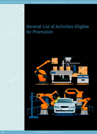 General List of Activities Eligible
for Promotion
Investors applying for BOI promotion should be well-prepared with information of the
activities eligible for promotion and in particular the specific conditions under each
activity.
Updated information of types, sizes and conditions of activities eligible for promotion is
assembled from the various announcements, details of which an investor is encouraged
to thoroughly review before applying for BOI promotion.
40 This complimentary guide book is not for sale
A Guide to The Board of Investment 2022
 