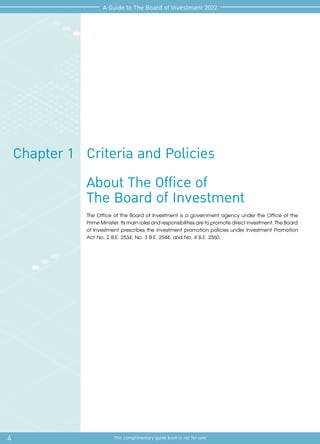 4 This complimentary guide book is not for sale
A Guide to The Board of Investment 2022
Criteria and Policies
Chapter 1
About The Office of
The Board of Investment
The Office of the Board of Investment is a government agency under the Office of the
PrimeMinister.Itsmainrolesandresponsibilitiesaretopromotedirectinvestment.TheBoard
of Investment prescribes the investment promotion policies under Investment Promotion
Act No. 2 B.E. 2534, No. 3 B.E. 2544, and No. 4 B.E. 2560.
 