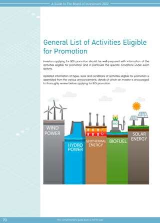 70 This complimentary guide book is not for sale
A Guide to The Board of Investment 2022
General List of Activities Eligible
for Promotion
Investors applying for BOI promotion should be well-prepared with information of the
activities eligible for promotion and in particular the specific conditions under each
activity.
Updated information of types, sizes and conditions of activities eligible for promotion is
assembled from the various announcements, details of which an investor is encouraged
to thoroughly review before applying for BOI promotion.
 