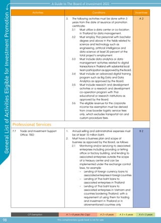 98
A Guide to The Board of Investment 2022
This complimentary guide book is not for sale
General
List
of
Activities
Eligible
for
Investment
Promotion
CIT Exemption A 1 = 8 years (No Cap) A 2 = 8 years A 3 = 5 years A 4 = 3 years
Activities Conditions Incentives
3.	 The following activities must be done within 3 	
	 years from the date of issuance of promotion 	
	certificate:
3.1 	 Must utilize a data center or co-location
in Thailand for data management.
3.2 	 Must employ Thai personnel with bachelor
degree and above in the fields related to
science and technology such as
engineering, artificial intelligence and
data science at least 20 percent of the
total project’s employment.
3.3 	 Must include data analytics or data
management activities related to digital
transactionsinThailandwithsubstantiallocal
	 teamparticipationasapprovedbytheBoard.
3.4 	 Must include an advanced digital training
program such as Big Data and Data
Analytics as approved by the Board.
3.5 	 Must include research and development
activities or a research and development
co-operation program with Thai
educational or research institutions as
approved by the Board.
3.6 	 The eligible revenue for the corporate
income tax exemption must be derived
from cross boarder logistic service fees
only, which excludes transportat ion and
custom procedure fees.
A 2
Professional Services
7.7 	 Trade and Investment Support
Office: TISO
1.	 Annual selling and administrative expenses must
be at least 10 million baht.
2.	 Must have a business plan and scope of
business as approved by the Board, as follows:
2.1 	 Monitoring and/or servicing to associated
enterprises including providing or letting
office or factory building, and lending to
associated enterprises outside the scope
of a treasury center and can be
implemented under the exchange control
laws, for example:
		 -	 Lending of foreign currency loans to 	
	 associatedenterprisesinforeigncountries
		 -	 Lending of Thai baht loans to 		
	 associated enterprises in Thailand
		 -	 Lending of Thai baht loans to 		
	 associated enterprises in Vietnam and 	
	 countries bordering Thailand, with a 	
	 requirement of using them for trading 	
	 and investment in Thailand or in 	
	 aforementioned countries only
B 2
 