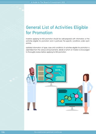 General List of Activities Eligible
for Promotion
Investors applying for BOI promotion should be well-prepared with information of the
activities eligible for promotion and in particular the specific conditions under each
activity.
Updated information of types, sizes and conditions of activities eligible for promotion is
assembled from the various announcements, details of which an investor is encouraged
to thoroughly review before applying for BOI promotion.
106 This complimentary guide book is not for sale
A Guide to The Board of Investment 2022
 