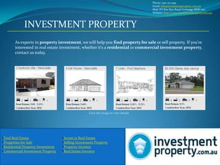 Phone: 1300 212 949
                                                                                     Email: info@investmentproperty.com.au
                                                                                     Mail: PO Box R511 Royal Exchange NSW 1221
                                                                                     Website: http://www.investmentproperty.com.au/




             INVESTMENT PROPERTY
       As experts in property investment, we will help you find property for sale or sell property. If you're
       interested in real estate investment, whether it’s a residential or commercial investment property,
       contact us today.




                                                   Click the image to view details




•Find Real Estate                  •Invest in Real Estate
•Properties for Sale               •Selling Investment Property
•Residential Property Investment   •Property Investor
•Commercial Investment Property    •Real Estate Investor
 
