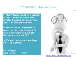 INVESTMENT in Noida Real Estate
» This Presentation is my research
of last 3 years on Noida Real
Estate. I worked for one of the
Most Top Renowned Builders.
» And as far as Investment is
concerned, we have to invest in
such a way where you will get
Maximum return out of it…
» We want to create Something
out of Nothing.
Let us begin
with::::::::::::::::::::::
Visit us: http://butterflyrealty.in/
 