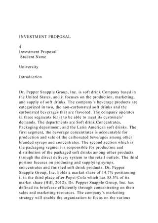 INVESTMENT PROPOSAL
4
Investment Proposal
Student Name
University
Introduction
Dr. Pepper Snapple Group, Inc. is soft drink Company based in
the United States, and it focuses on the production, marketing,
and supply of soft drinks. The company’s beverage products are
categorized in two, the non-carbonated soft drinks and the
carbonated beverages that are flavored. The company operates
in three segments for it to be able to meet its customers’
demands. The departments are Soft drink Concentrates,
Packaging department, and the Latin American soft drinks. The
first segment, the beverage concentrates is accountable for
production and sale of the carbonated beverages among other
branded syrups and concentrates. The second section which is
the packaging segment is responsible for production and
distribution of the packaged soft drinks among other products
through the direct delivery system to the retail outlets. The third
portion focuses on producing and supplying syrups,
concentrates and finished soft drink products. Dr. Pepper
Snapple Group, Inc. holds a market share of 14.7% positioning
it in the third place after Pepsi-Cola which has 35.3% of its
market share (Hill, 2012). Dr. Pepper Snapple Group, Inc. has
defined its briefcase efficiently through concentrating on their
sales and marketing resources. The company’s marketing
strategy will enable the organization to focus on the various
 