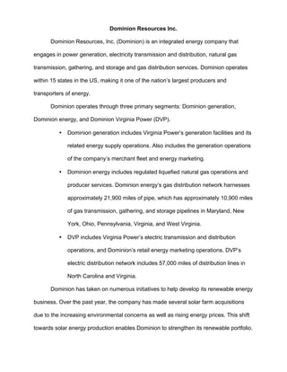 Dominion Resources Inc.
Dominion Resources, Inc. (Dominion) is an integrated energy company that
engages in power generation, electricity transmission and distribution, natural gas
transmission, gathering, and storage and gas distribution services. Dominion operates
within 15 states in the US, making it one of the nation’s largest producers and
transporters of energy.
Dominion operates through three primary segments: Dominion generation,
Dominion energy, and Dominion Virginia Power (DVP).
• Dominion generation includes Virginia Power’s generation facilities and its
related energy supply operations. Also includes the generation operations
of the company’s merchant fleet and energy marketing.
• Dominion energy includes regulated liquefied natural gas operations and
producer services. Dominion energy’s gas distribution network harnesses
approximately 21,900 miles of pipe, which has approximately 10,900 miles
of gas transmission, gathering, and storage pipelines in Maryland, New
York, Ohio, Pennsylvania, Virginia, and West Virginia.
• DVP includes Virginia Power’s electric transmission and distribution
operations, and Dominion’s retail energy marketing operations. DVP’s
electric distribution network includes 57,000 miles of distribution lines in
North Carolina and Virginia.
Dominion has taken on numerous initiatives to help develop its renewable energy
business. Over the past year, the company has made several solar farm acquisitions
due to the increasing environmental concerns as well as rising energy prices. This shift
towards solar energy production enables Dominion to strengthen its renewable portfolio.
 