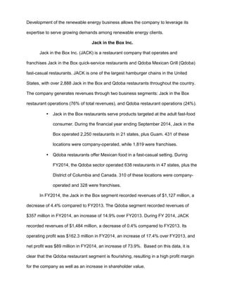 Development of the renewable energy business allows the company to leverage its
expertise to serve growing demands among renewable energy clients.
Jack in the Box Inc.
Jack in the Box Inc. (JACK) is a restaurant company that operates and
franchises Jack in the Box quick-service restaurants and Qdoba Mexican Grill (Qdoba)
fast-casual restaurants. JACK is one of the largest hamburger chains in the United
States, with over 2,888 Jack in the Box and Qdoba restaurants throughout the country.
The company generates revenues through two business segments: Jack in the Box
restaurant operations (76% of total revenues), and Qdoba restaurant operations (24%).
• Jack in the Box restaurants serve products targeted at the adult fast-food
consumer. During the financial year ending September 2014, Jack in the
Box operated 2,250 restaurants in 21 states, plus Guam. 431 of these
locations were company-operated, while 1,819 were franchises.
• Qdoba restaurants offer Mexican food in a fast-casual setting. During
FY2014, the Qdoba sector operated 638 restaurants in 47 states, plus the
District of Columbia and Canada. 310 of these locations were company-
operated and 328 were franchises.
In FY2014, the Jack in the Box segment recorded revenues of $1,127 million, a
decrease of 4.4% compared to FY2013. The Qdoba segment recorded revenues of
$357 million in FY2014, an increase of 14.9% over FY2013. During FY 2014, JACK
recorded revenues of $1,484 million, a decrease of 0.4% compared to FY2013. Its
operating profit was $162.3 million in FY2014, an increase of 17.4% over FY2013, and
net profit was $89 million in FY2014, an increase of 73.9%. Based on this data, it is
clear that the Qdoba restaurant segment is flourishing, resulting in a high profit margin
for the company as well as an increase in shareholder value.
 
