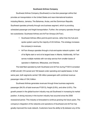 Southwest Airlines Company
Southwest Airlines Company (Southwest) is a low-fare passenger airline that
provides air transportation in the United States and near-international locations
including Mexico, Jamaica, The Bahamas, Aruba, and the Dominican Republic.
Southwest operates primarily through one business segment, which is providing
scheduled passenger and freight transportation. Further, the company operates through
two subsidiaries: Southwest Airlines and AirTran Airways (AirTran).
• Southwest Airlines offers point-to-point service, rather than the hub-and-
spoke system used by the majority of US Airlines. This strategy increases
the company’s revenues.
• AirTran Airways operates through a hub-and-spoke network system - half
of its flights start or end at its largest base in Atlanta. Additionally, AirTran
serves multiple markets with non-stop service from smaller bases of
operation in Baltimore, Milwaukee, and Orlando.
The total fleet operated by both Southwest and AirTran during FY2013 consisted
of 680 aircraft, 516 owned and 164 leased under operating and capital leases. In that
same year, both segments carried 108 million passengers with combined revenue
passenger miles of 104.3 billion.
Southwest Airlines generates revenues through three business segments:
passenger (94.5% of total revenues FY2013), freight (0.9%), and other (4.6%). The
growth present in the global tourism industry may aid Southwest in increasing its market
position. A strong recovery in the tourism industry has occurred since the 2008
recessional period. This industry is forecasted to continue growing into future years. The
company’s integration of the networks and operations of Southwest and AirTran has
greatly improved the route network. Customers have the ability to fly between any of the
 