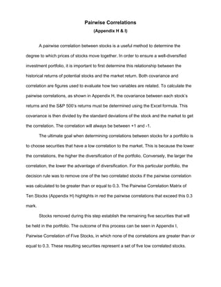 Pairwise Correlations
(Appendix H & I)
A pairwise correlation between stocks is a useful method to determine the
degree to which prices of stocks move together. In order to ensure a well-diversified
investment portfolio, it is important to first determine this relationship between the
historical returns of potential stocks and the market return. Both covariance and
correlation are figures used to evaluate how two variables are related. To calculate the
pairwise correlations, as shown in Appendix H, the covariance between each stock’s
returns and the S&P 500’s returns must be determined using the Excel formula. This
covariance is then divided by the standard deviations of the stock and the market to get
the correlation. The correlation will always be between +1 and -1.
The ultimate goal when determining correlations between stocks for a portfolio is
to choose securities that have a low correlation to the market. This is because the lower
the correlations, the higher the diversification of the portfolio. Conversely, the larger the
correlation, the lower the advantage of diversification. For this particular portfolio, the
decision rule was to remove one of the two correlated stocks if the pairwise correlation
was calculated to be greater than or equal to 0.3. The Pairwise Correlation Matrix of
Ten Stocks (Appendix H) highlights in red the pairwise correlations that exceed this 0.3
mark.
Stocks removed during this step establish the remaining five securities that will
be held in the portfolio. The outcome of this process can be seen in Appendix I,
Pairwise Correlation of Five Stocks, in which none of the correlations are greater than or
equal to 0.3. These resulting securities represent a set of five low correlated stocks.
 